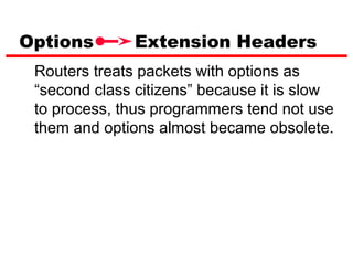 Options        Extension Headers
 Routers treats packets with options as
 “second class citizens” because it is slow
 to process, thus programmers tend not use
 them and options almost became obsolete.
 
