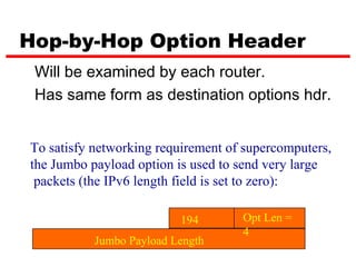 Hop-by-Hop Option Header
 Will be examined by each router.
 Has same form as destination options hdr.


To satisfy networking requirement of supercomputers,
the Jumbo payload option is used to send very large
 packets (the IPv6 length field is set to zero):

                          194       Opt Len =
                                    4
           Jumbo Payload Length
 