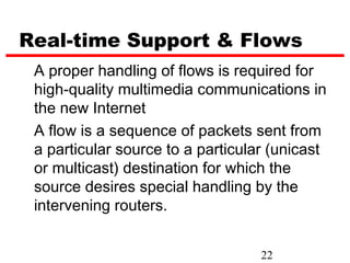Real-time Support & Flows
 A proper handling of flows is required for
 high-quality multimedia communications in
 the new Internet
 A flow is a sequence of packets sent from
 a particular source to a particular (unicast
 or multicast) destination for which the
 source desires special handling by the
 intervening routers.


                                   22
 