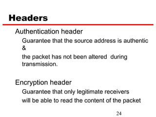 Headers
 Authentication header
   Guarantee that the source address is authentic
   &
   the packet has not been altered during
   transmission.


 Encryption header
   Guarantee that only legitimate receivers
   will be able to read the content of the packet

                                       24
 