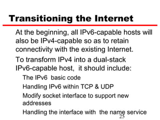 Transitioning the Internet
 At the beginning, all IPv6-capable hosts will
 also be IPv4-capable so as to retain
 connectivity with the existing Internet.
 To transform IPv4 into a dual-stack
 IPv6-capable host, it should include:
   The IPv6 basic code
   Handling IPv6 within TCP & UDP
   Modify socket interface to support new
   addresses
   Handling the interface with the name service
                                     25
 