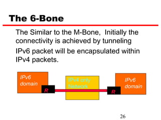 The 6-Bone
 The Similar to the M-Bone, Initially the
 connectivity is achieved by tunneling
 IPv6 packet will be encapsulated within
 IPv4 packets.

  IPv6           IPv4 only          IPv6
  domain         Network            domain
           R                   R



                                   26
 