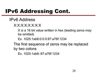 IPv6 Addressing Cont.
 IPv6 Address
  X:X:X:X:X:X:X:X
    X is a 16 bit value written in hex (leading zeros may
    be omitted)
    Ex. 1025:1ab6:0:0:0:87:a76f:1234
  The first sequence of zeros may be replaced
  by two colons
    Ex. 1025:1ab6::87:a76f:1234




                                           28
 