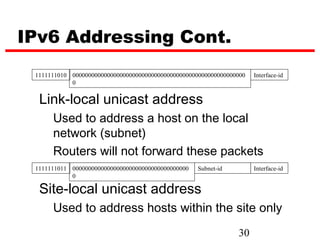 IPv6 Addressing Cont.
 1111111010 0000000000000000000000000000000000000000000000000000000   Interface-id
            0


  Link-local unicast address
      Used to address a host on the local
      network (subnet)
      Routers will not forward these packets
 1111111011 0000000000000000000000000000000000000   Subnet-id         Interface-id
            0

  Site-local unicast address
      Used to address hosts within the site only
                                                                30
 