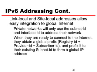IPv6 Addressing Cont.
 Link-local and Site-local addresses allow
 easy integration to global Internet
   Private networks will only use the subnet-id
   and interface-id to address their network
   When they are ready to connect to the Internet,
   they obtain a global prefix (Registry-id +
   Provider-id + Subscriber-id), and prefix it to
   their existing Subnet-id to form a global IP
   address



                                     31
 