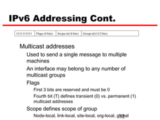 IPv6 Addressing Cont.
 1111111111    Flags (4 bits)   Scope-id (4 bits)   Group-id (112 bits)



   Multicast addresses
       Used to send a single message to multiple
       machines
       An interface may belong to any number of
       multicast groups
       Flags
              First 3 bits are reserved and must be 0
              Fourth bit (T) defines transient (0) vs. permanent (1)
              multicast addresses
       Scope defines scope of group
              Node-local, link-local, site-local, org-local, global
                                                              32
 