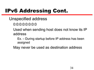 IPv6 Addressing Cont.
 Unspecified address
   0:0:0:0:0:0:0:0
   Used when sending host does not know its IP
   address
     Ex. – During startup before IP address has been
     assigned
   May never be used as destination address




                                          34
 
