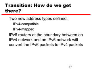 Transition: How do we get
there?
 Two new address types defined:
   IPv4-compatible
   IPv4-mapped
 IPv6 routers at the boundary between an
 IPv4 network and an IPv6 network will
 convert the IPv6 packets to IPv4 packets




                                  37
 