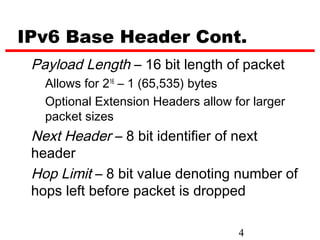 IPv6 Base Header Cont.
 Payload Length – 16 bit length of packet
   Allows for 216 – 1 (65,535) bytes
   Optional Extension Headers allow for larger
   packet sizes
 Next Header – 8 bit identifier of next
 header
 Hop Limit – 8 bit value denoting number of
 hops left before packet is dropped

                                     4
 
