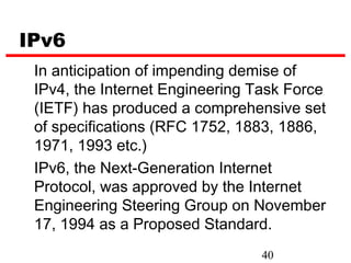 IPv6
 In anticipation of impending demise of
 IPv4, the Internet Engineering Task Force
 (IETF) has produced a comprehensive set
 of specifications (RFC 1752, 1883, 1886,
 1971, 1993 etc.)
 IPv6, the Next-Generation Internet
 Protocol, was approved by the Internet
 Engineering Steering Group on November
 17, 1994 as a Proposed Standard.
                                 40
 