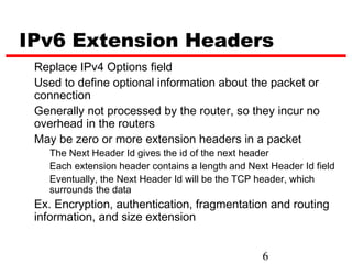 IPv6 Extension Headers
 Replace IPv4 Options field
 Used to define optional information about the packet or
 connection
 Generally not processed by the router, so they incur no
 overhead in the routers
 May be zero or more extension headers in a packet
   The Next Header Id gives the id of the next header
   Each extension header contains a length and Next Header Id field
   Eventually, the Next Header Id will be the TCP header, which
   surrounds the data
 Ex. Encryption, authentication, fragmentation and routing
 information, and size extension


                                                  6
 