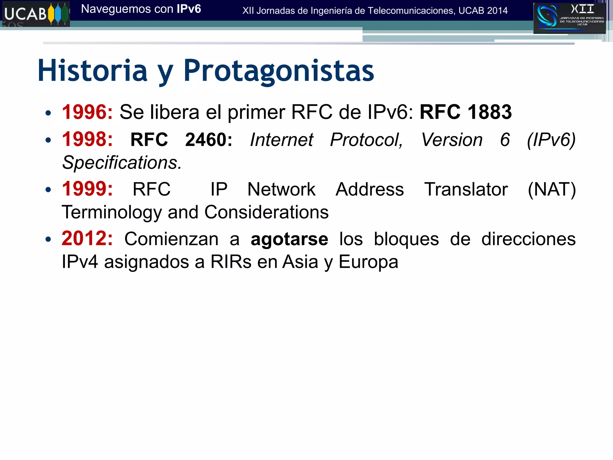 Naveguemos con IPv6 XII Jornadas de Ingeniería de Telecomunicaciones, UCAB 2014
Historia y Protagonistas
• 1996: Se libera el primer RFC de IPv6: RFC 1883
• 1998: RFC 2460: Internet Protocol, Version 6 (IPv6)
Specifications.
• 1999: RFC IP Network Address Translator (NAT)
Terminology and Considerations
• 2012: Comienzan a agotarse los bloques de direcciones
IPv4 asignados a RIRs en Asia y Europa
 