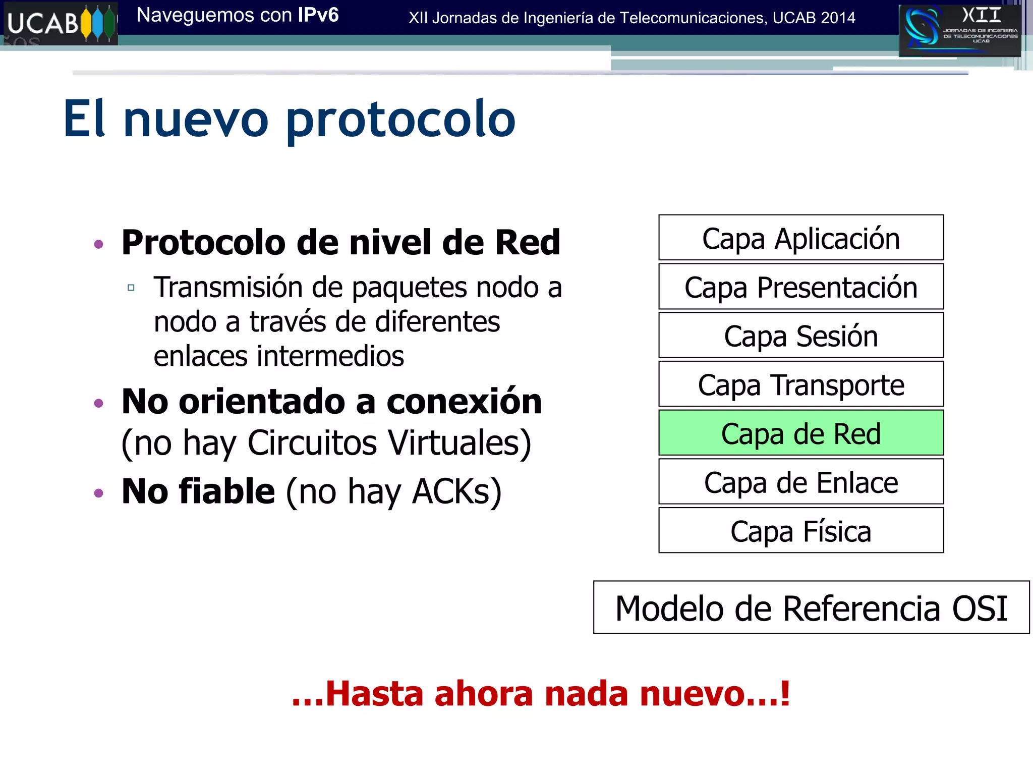 Naveguemos con IPv6 XII Jornadas de Ingeniería de Telecomunicaciones, UCAB 2014
El nuevo protocolo
Capa Física
Capa Aplicación
Capa Presentación
Capa Sesión
Capa Transporte
Capa de Red
Capa de Enlace
Modelo de Referencia OSI
• Protocolo de nivel de Red
▫ Transmisión de paquetes nodo a
nodo a través de diferentes
enlaces intermedios
• No orientado a conexión
(no hay Circuitos Virtuales)
• No fiable (no hay ACKs)
…Hasta ahora nada nuevo…!
 