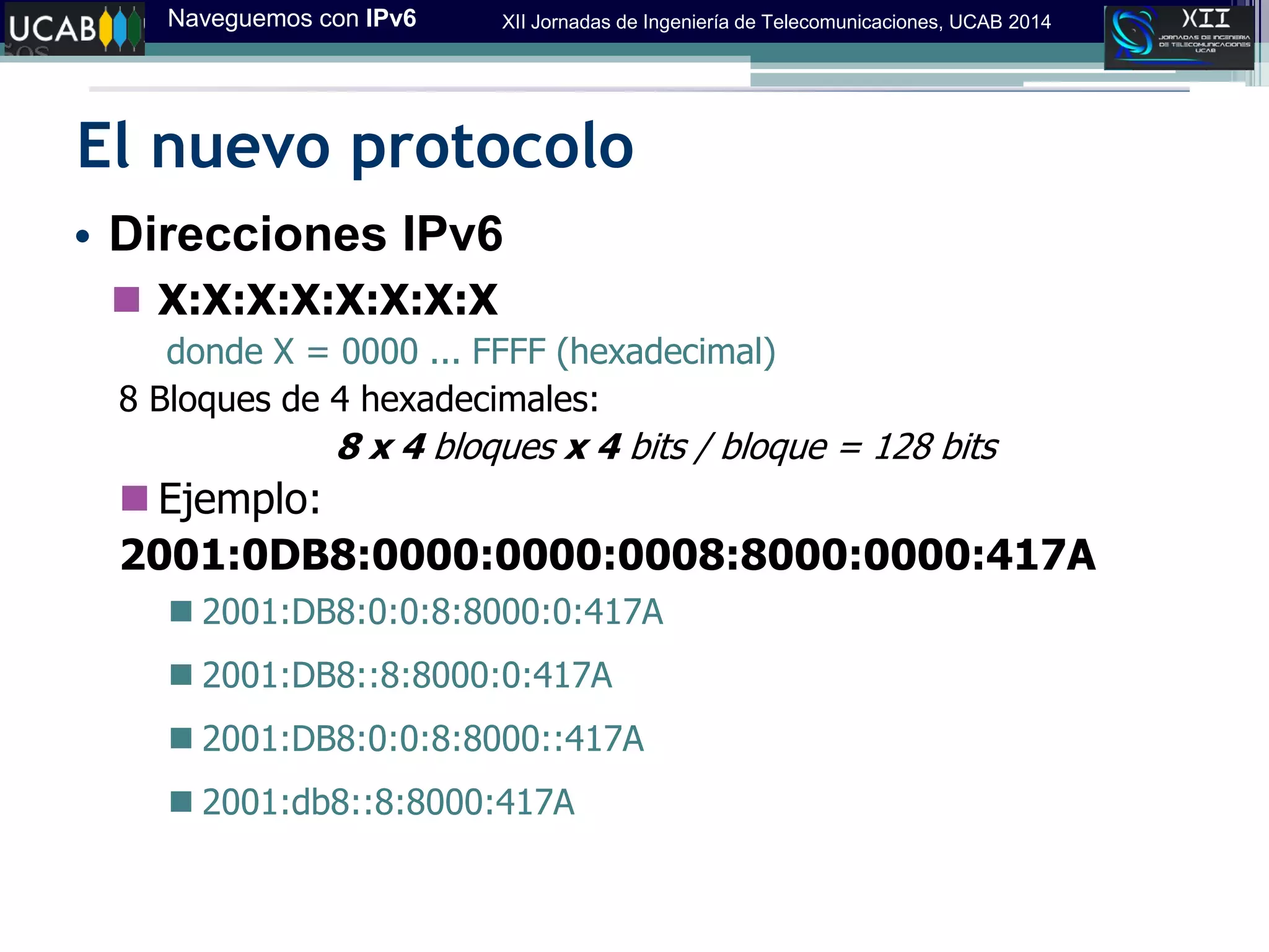 Naveguemos con IPv6 XII Jornadas de Ingeniería de Telecomunicaciones, UCAB 2014
El nuevo protocolo
• Direcciones IPv6
 X:X:X:X:X:X:X:X
donde X = 0000 ... FFFF (hexadecimal)
8 Bloques de 4 hexadecimales:
8 x 4 bloques x 4 bits / bloque = 128 bits
 Ejemplo:
2001:0DB8:0000:0000:0008:8000:0000:417A
 2001:DB8:0:0:8:8000:0:417A
 2001:DB8::8:8000:0:417A
 2001:DB8:0:0:8:8000::417A
 2001:db8::8:8000:417A
 