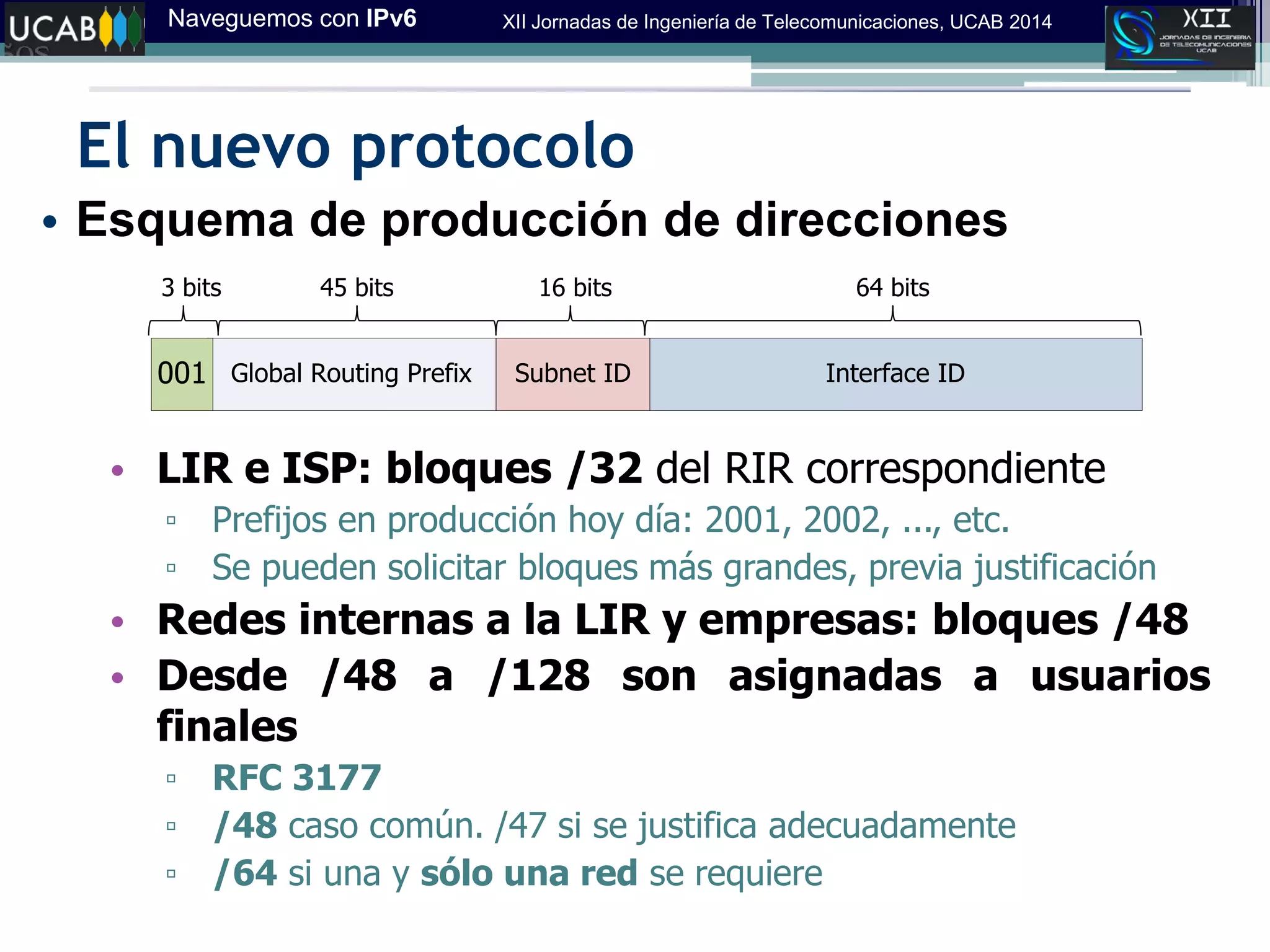 Naveguemos con IPv6 XII Jornadas de Ingeniería de Telecomunicaciones, UCAB 2014
El nuevo protocolo
• Esquema de producción de direcciones
• LIR e ISP: bloques /32 del RIR correspondiente
▫ Prefijos en producción hoy día: 2001, 2002, ..., etc.
▫ Se pueden solicitar bloques más grandes, previa justificación
• Redes internas a la LIR y empresas: bloques /48
• Desde /48 a /128 son asignadas a usuarios
finales
▫ RFC 3177
▫ /48 caso común. /47 si se justifica adecuadamente
▫ /64 si una y sólo una red se requiere
Interface IDSubnet IDGlobal Routing Prefix001
64 bits16 bits3 bits 45 bits
 
