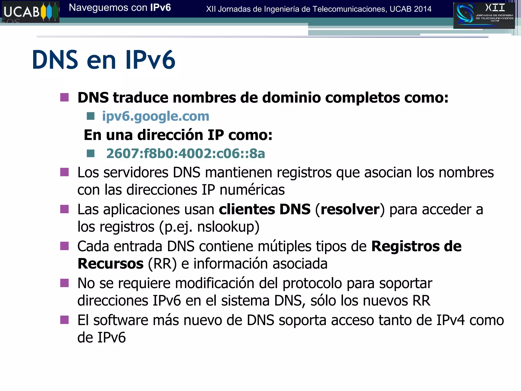 Naveguemos con IPv6 XII Jornadas de Ingeniería de Telecomunicaciones, UCAB 2014
DNS en IPv6
 DNS traduce nombres de dominio completos como:
 ipv6.google.com
En una dirección IP como:
 2607:f8b0:4002:c06::8a
 Los servidores DNS mantienen registros que asocian los nombres
con las direcciones IP numéricas
 Las aplicaciones usan clientes DNS (resolver) para acceder a
los registros (p.ej. nslookup)
 Cada entrada DNS contiene mútiples tipos de Registros de
Recursos (RR) e información asociada
 No se requiere modificación del protocolo para soportar
direcciones IPv6 en el sistema DNS, sólo los nuevos RR
 El software más nuevo de DNS soporta acceso tanto de IPv4 como
de IPv6
 