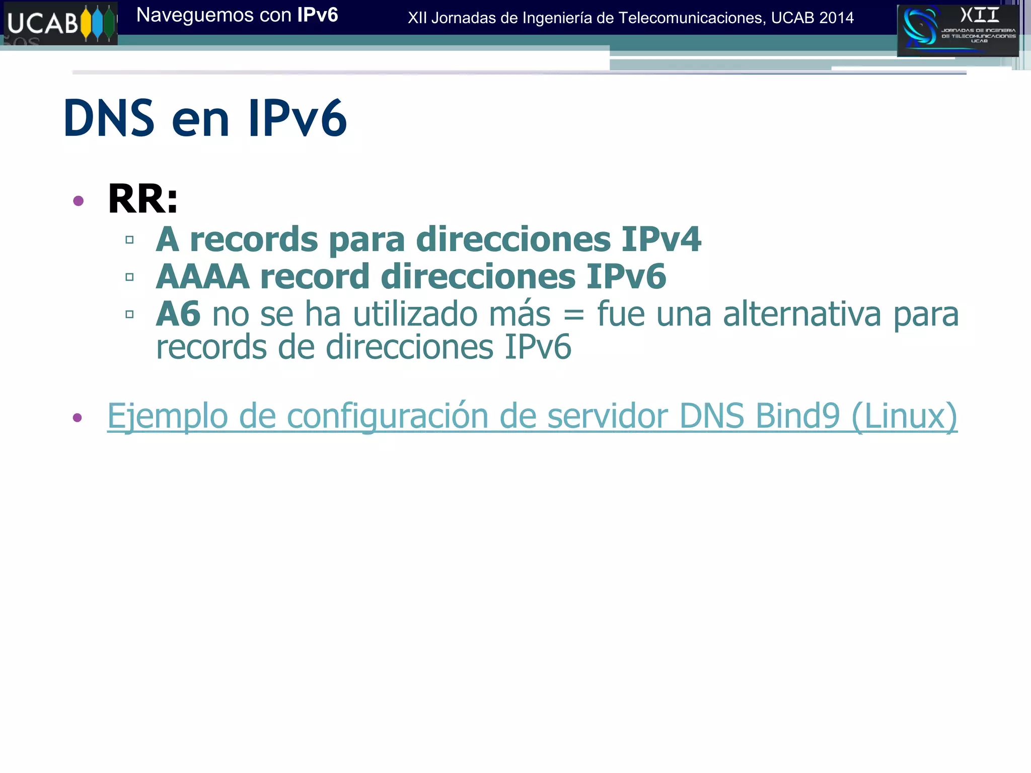 Naveguemos con IPv6 XII Jornadas de Ingeniería de Telecomunicaciones, UCAB 2014
DNS en IPv6
• RR:
▫ A records para direcciones IPv4
▫ AAAA record direcciones IPv6
▫ A6 no se ha utilizado más = fue una alternativa para
records de direcciones IPv6
• Ejemplo de configuración de servidor DNS Bind9 (Linux)
 
