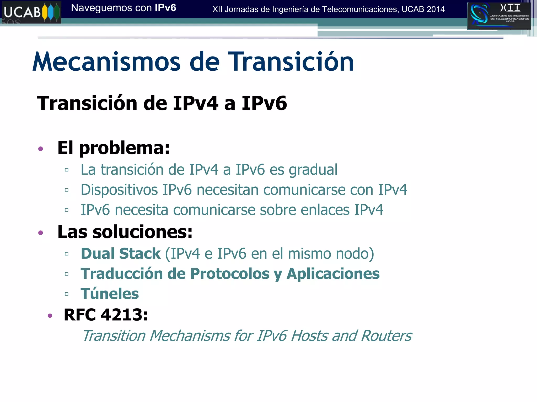 Naveguemos con IPv6 XII Jornadas de Ingeniería de Telecomunicaciones, UCAB 2014
Mecanismos de Transición
Transición de IPv4 a IPv6
• El problema:
▫ La transición de IPv4 a IPv6 es gradual
▫ Dispositivos IPv6 necesitan comunicarse con IPv4
▫ IPv6 necesita comunicarse sobre enlaces IPv4
• Las soluciones:
▫ Dual Stack (IPv4 e IPv6 en el mismo nodo)
▫ Traducción de Protocolos y Aplicaciones
▫ Túneles
• RFC 4213:
Transition Mechanisms for IPv6 Hosts and Routers
 
