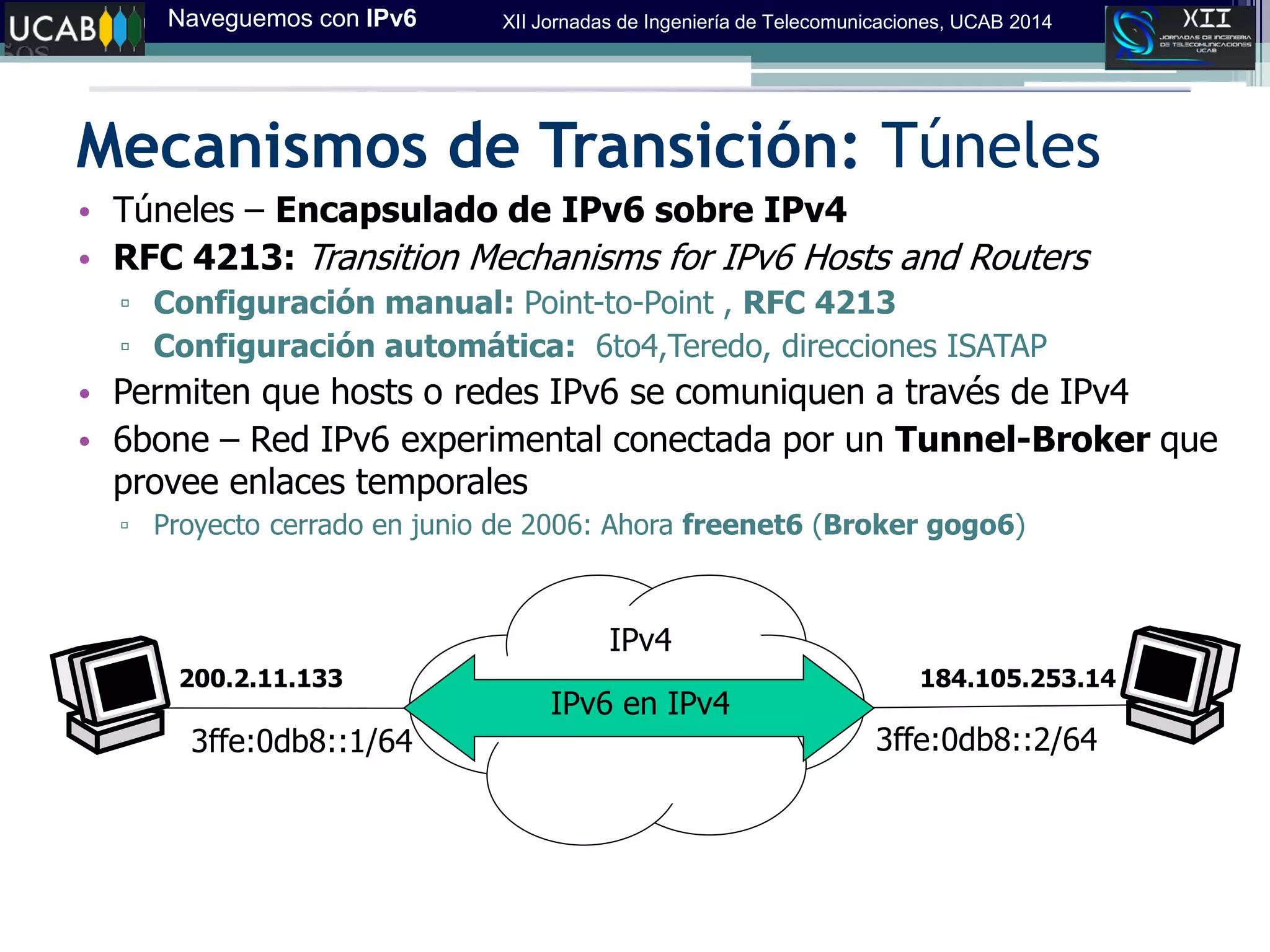 Naveguemos con IPv6 XII Jornadas de Ingeniería de Telecomunicaciones, UCAB 2014
Mecanismos de Transición: Túneles
• Túneles – Encapsulado de IPv6 sobre IPv4
• RFC 4213: Transition Mechanisms for IPv6 Hosts and Routers
▫ Configuración manual: Point-to-Point , RFC 4213
▫ Configuración automática: 6to4,Teredo, direcciones ISATAP
• Permiten que hosts o redes IPv6 se comuniquen a través de IPv4
• 6bone – Red IPv6 experimental conectada por un Tunnel-Broker que
provee enlaces temporales
▫ Proyecto cerrado en junio de 2006: Ahora freenet6 (Broker gogo6)
3ffe:0db8::1/64 3ffe:0db8::2/64
200.2.11.133 184.105.253.14
IPv6 en IPv4
IPv4
 