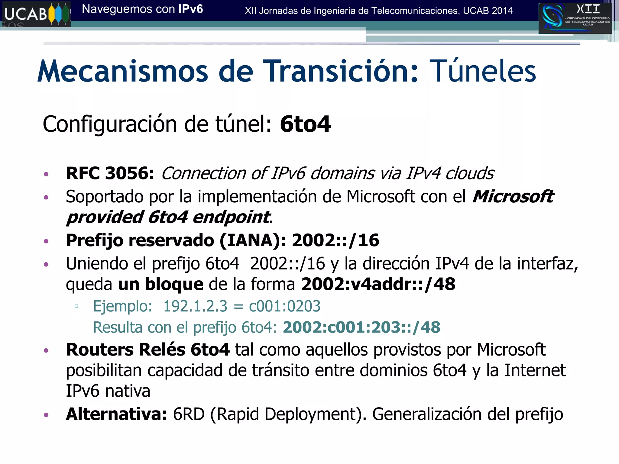 Naveguemos con IPv6 XII Jornadas de Ingeniería de Telecomunicaciones, UCAB 2014
Mecanismos de Transición: Túneles
Configuración de túnel: 6to4
• RFC 3056: Connection of IPv6 domains via IPv4 clouds‫‏‬
• Soportado por la implementación de Microsoft con el Microsoft
provided 6to4 endpoint.
• Prefijo reservado (IANA): 2002::/16
• Uniendo el prefijo 6to4 2002::/16 y la dirección IPv4 de la interfaz,
queda un bloque de la forma 2002:v4addr::/48
▫ Ejemplo: 192.1.2.3 = c001:0203
Resulta con el prefijo 6to4: 2002:c001:203::/48
• Routers Relés 6to4 tal como aquellos provistos por Microsoft
posibilitan capacidad de tránsito entre dominios 6to4 y la Internet
IPv6 nativa
• Alternativa: 6RD (Rapid Deployment). Generalización del prefijo
 