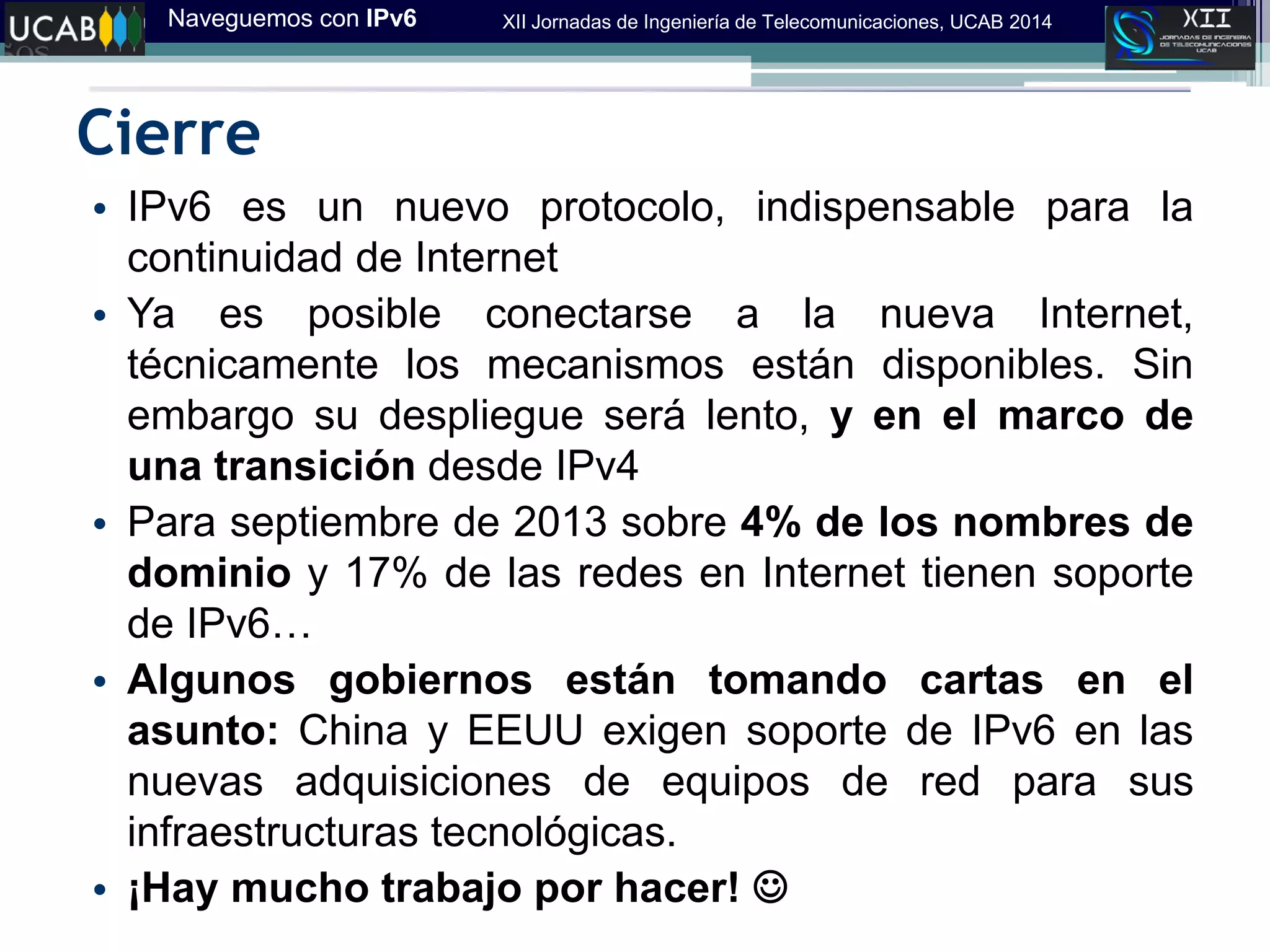 Naveguemos con IPv6 XII Jornadas de Ingeniería de Telecomunicaciones, UCAB 2014
Cierre
• IPv6 es un nuevo protocolo, indispensable para la
continuidad de Internet
• Ya es posible conectarse a la nueva Internet,
técnicamente los mecanismos están disponibles. Sin
embargo su despliegue será lento, y en el marco de
una transición desde IPv4
• Para septiembre de 2013 sobre 4% de los nombres de
dominio y 17% de las redes en Internet tienen soporte
de IPv6…
• Algunos gobiernos están tomando cartas en el
asunto: China y EEUU exigen soporte de IPv6 en las
nuevas adquisiciones de equipos de red para sus
infraestructuras tecnológicas.
• ¡Hay mucho trabajo por hacer! 
 