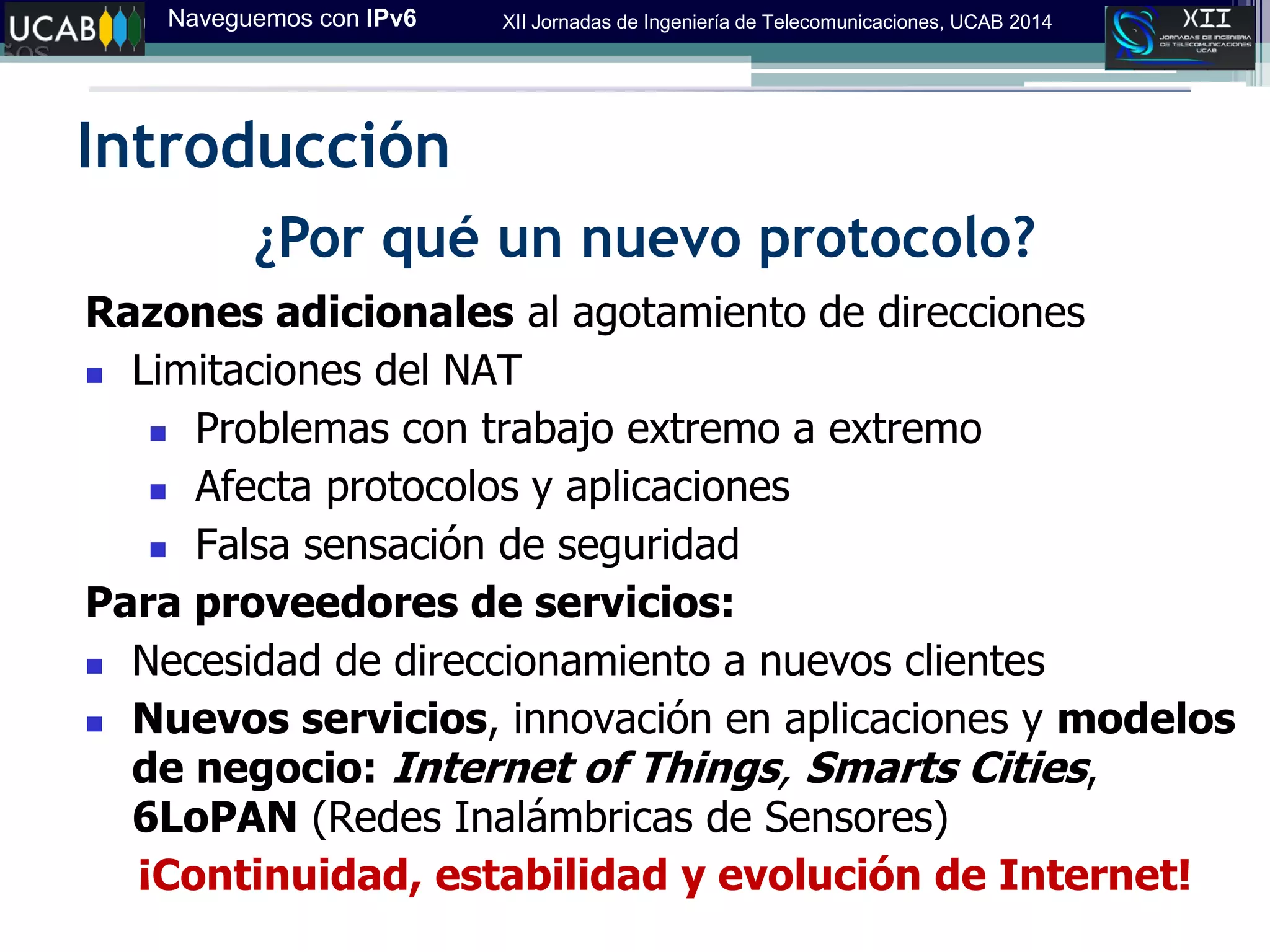Naveguemos con IPv6 XII Jornadas de Ingeniería de Telecomunicaciones, UCAB 2014
Introducción
¿Por qué un nuevo protocolo?
Razones adicionales al agotamiento de direcciones
 Limitaciones del NAT
 Problemas con trabajo extremo a extremo
 Afecta protocolos y aplicaciones
 Falsa sensación de seguridad
Para proveedores de servicios:
 Necesidad de direccionamiento a nuevos clientes
 Nuevos servicios, innovación en aplicaciones y modelos
de negocio: Internet of Things, Smarts Cities,
6LoPAN (Redes Inalámbricas de Sensores)
¡Continuidad, estabilidad y evolución de Internet!
 