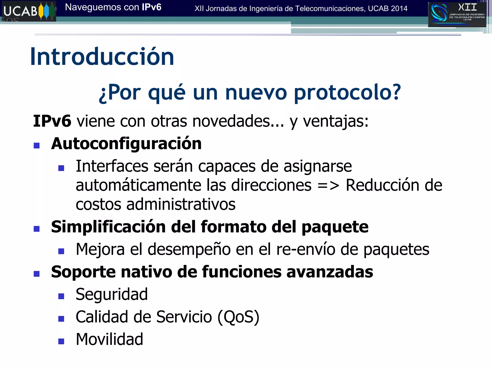 Naveguemos con IPv6 XII Jornadas de Ingeniería de Telecomunicaciones, UCAB 2014
Introducción
¿Por qué un nuevo protocolo?
IPv6 viene con otras novedades... y ventajas:
 Autoconfiguración
 Interfaces serán capaces de asignarse
automáticamente las direcciones => Reducción de
costos administrativos
 Simplificación del formato del paquete
 Mejora el desempeño en el re-envío de paquetes
 Soporte nativo de funciones avanzadas
 Seguridad
 Calidad de Servicio (QoS)
 Movilidad
 