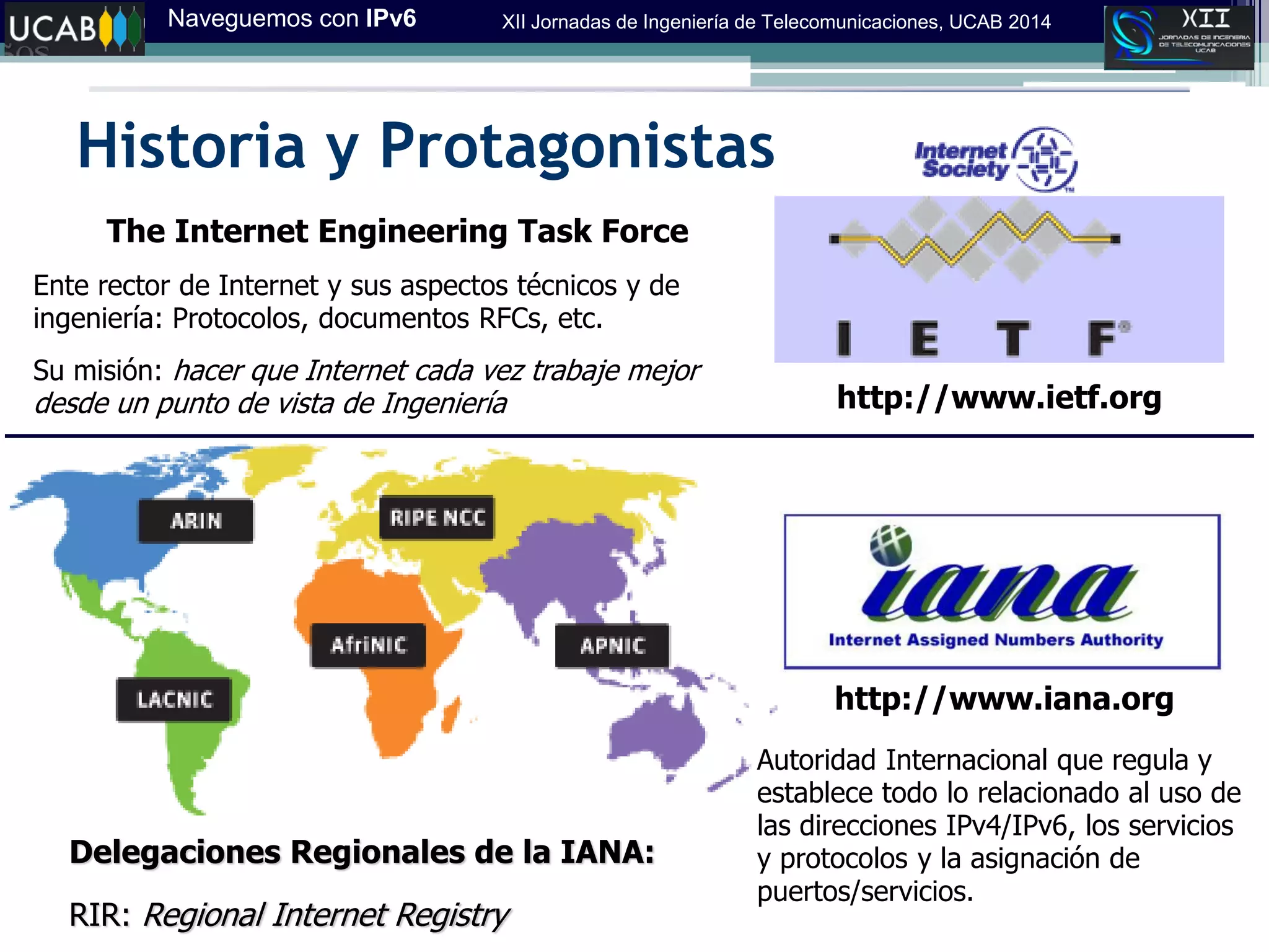 Naveguemos con IPv6 XII Jornadas de Ingeniería de Telecomunicaciones, UCAB 2014
Historia y Protagonistas
http://www.iana.org
Autoridad Internacional que regula y
establece todo lo relacionado al uso de
las direcciones IPv4/IPv6, los servicios
y protocolos y la asignación de
puertos/servicios.
Delegaciones Regionales de la IANA:
RIR: Regional Internet Registry‫‏‬
http://www.ietf.org
The Internet Engineering Task Force
Ente rector de Internet y sus aspectos técnicos y de
ingeniería: Protocolos, documentos RFCs, etc.
Su misión: hacer que Internet cada vez trabaje mejor
desde un punto de vista de Ingeniería
 