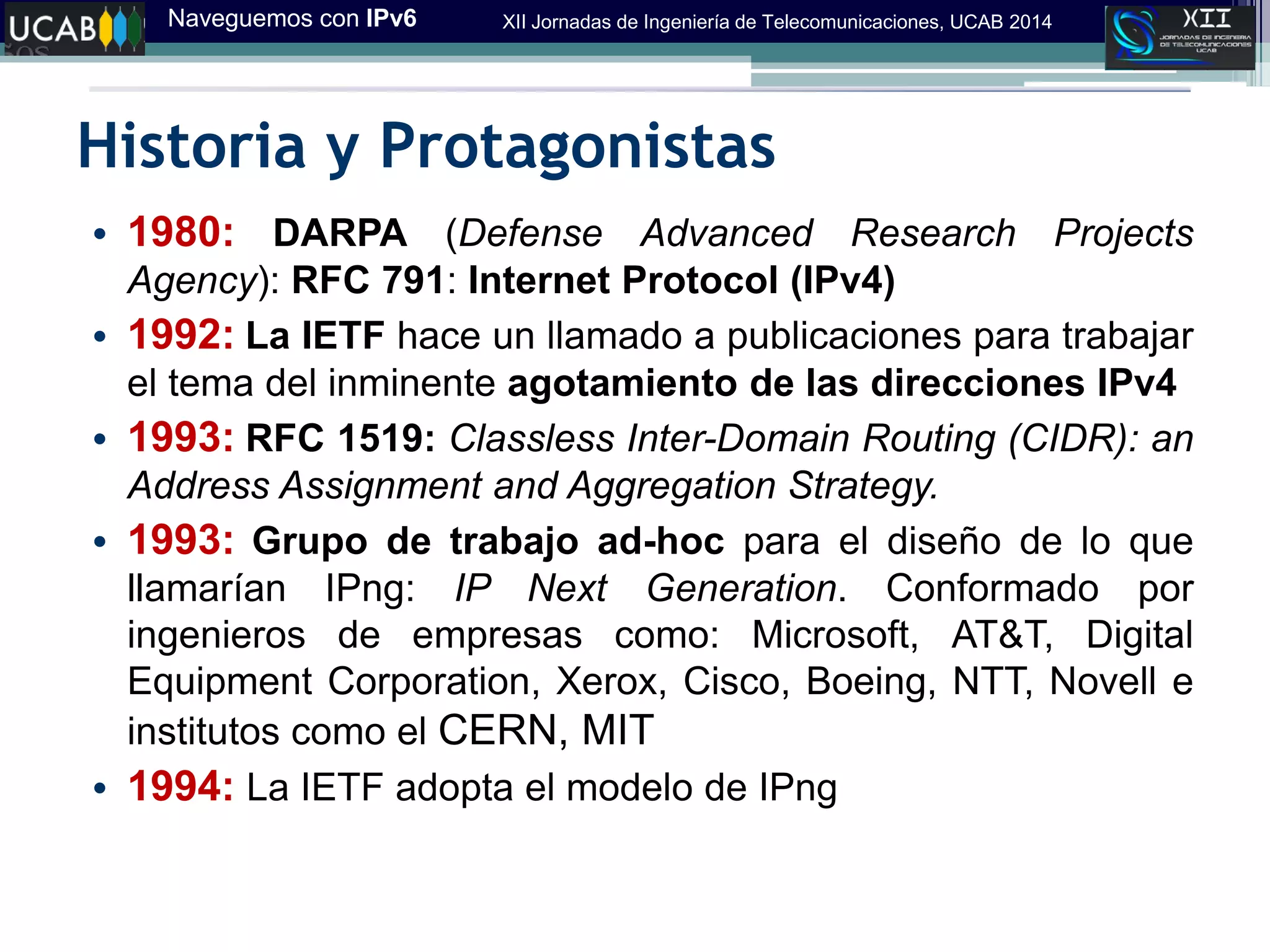 Naveguemos con IPv6 XII Jornadas de Ingeniería de Telecomunicaciones, UCAB 2014
Historia y Protagonistas
• 1980: DARPA (Defense Advanced Research Projects
Agency): RFC 791: Internet Protocol (IPv4)
• 1992: La IETF hace un llamado a publicaciones para trabajar
el tema del inminente agotamiento de las direcciones IPv4
• 1993: RFC 1519: Classless Inter-Domain Routing (CIDR): an
Address Assignment and Aggregation Strategy.
• 1993: Grupo de trabajo ad-hoc para el diseño de lo que
llamarían IPng: IP Next Generation. Conformado por
ingenieros de empresas como: Microsoft, AT&T, Digital
Equipment Corporation, Xerox, Cisco, Boeing, NTT, Novell e
institutos como el CERN, MIT
• 1994: La IETF adopta el modelo de IPng
 