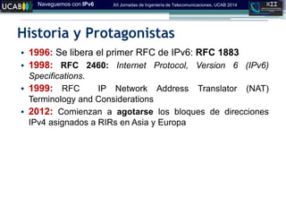 Naveguemos con IPv6 XII Jornadas de Ingeniería de Telecomunicaciones, UCAB 2014
Historia y Protagonistas
• 1996: Se libera el primer RFC de IPv6: RFC 1883
• 1998: RFC 2460: Internet Protocol, Version 6 (IPv6)
Specifications.
• 1999: RFC IP Network Address Translator (NAT)
Terminology and Considerations
• 2012: Comienzan a agotarse los bloques de direcciones
IPv4 asignados a RIRs en Asia y Europa
 