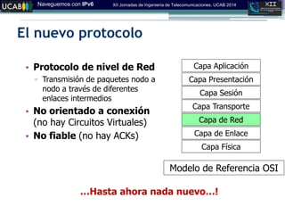 Naveguemos con IPv6 XII Jornadas de Ingeniería de Telecomunicaciones, UCAB 2014
El nuevo protocolo
Capa Física
Capa Aplicación
Capa Presentación
Capa Sesión
Capa Transporte
Capa de Red
Capa de Enlace
Modelo de Referencia OSI
• Protocolo de nivel de Red
▫ Transmisión de paquetes nodo a
nodo a través de diferentes
enlaces intermedios
• No orientado a conexión
(no hay Circuitos Virtuales)
• No fiable (no hay ACKs)
…Hasta ahora nada nuevo…!
 
