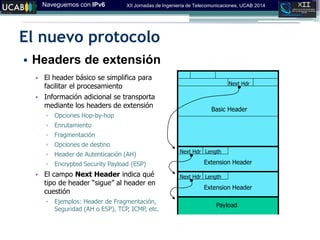 Naveguemos con IPv6 XII Jornadas de Ingeniería de Telecomunicaciones, UCAB 2014
El nuevo protocolo
• Headers de extensión
• El header básico se simplifica para
facilitar el procesamiento
• Información adicional se transporta
mediante los headers de extensión
▫ Opciones Hop-by-hop
▫ Enrutamiento
▫ Fragmentación
▫ Opciones de destino
▫ Header de Autenticación (AH)‫‏‬
▫ Encrypted Security Payload (ESP)
• El campo Next Header indica qué
tipo de‫‏‬header‫“‏‬sigue”‫‏‬al‫‏‬header‫‏‬en‫‏‬
cuestión
▫ Ejemplos: Header de Fragmentación,
Seguridad (AH o ESP), TCP, ICMP, etc.
Basic Header
Next Hdr
Next Hdr
Next Hdr
Extension Header
Payload
Extension Header
Length
Length
 