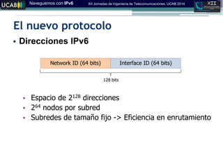 Naveguemos con IPv6 XII Jornadas de Ingeniería de Telecomunicaciones, UCAB 2014
El nuevo protocolo
• Direcciones IPv6
• Espacio de 2128 direcciones
• 264 nodos por subred
• Subredes de tamaño fijo -> Eficiencia en enrutamiento
Interface ID (64 bits)Network ID (64 bits)
128 bits
 