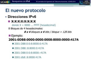 Naveguemos con IPv6 XII Jornadas de Ingeniería de Telecomunicaciones, UCAB 2014
El nuevo protocolo
• Direcciones IPv6
 X:X:X:X:X:X:X:X
donde X = 0000 ... FFFF (hexadecimal)
8 Bloques de 4 hexadecimales:
8 x 4 bloques x 4 bits / bloque = 128 bits
 Ejemplo:
2001:0DB8:0000:0000:0008:8000:0000:417A
 2001:DB8:0:0:8:8000:0:417A
 2001:DB8::8:8000:0:417A
 2001:DB8:0:0:8:8000::417A
 2001:db8::8:8000:417A
 