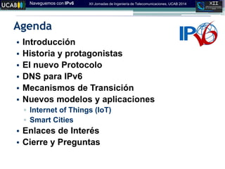 Naveguemos con IPv6 XII Jornadas de Ingeniería de Telecomunicaciones, UCAB 2014
Agenda
• Introducción
• Historia y protagonistas
• El nuevo Protocolo
• DNS para IPv6
• Mecanismos de Transición
• Nuevos modelos y aplicaciones
▫ Internet of Things (IoT)
▫ Smart Cities
• Enlaces de Interés
• Cierre y Preguntas
 