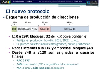 Naveguemos con IPv6 XII Jornadas de Ingeniería de Telecomunicaciones, UCAB 2014
El nuevo protocolo
• Esquema de producción de direcciones
• LIR e ISP: bloques /32 del RIR correspondiente
▫ Prefijos en producción hoy día: 2001, 2002, ..., etc.
▫ Se pueden solicitar bloques más grandes, previa justificación
• Redes internas a la LIR y empresas: bloques /48
• Desde /48 a /128 son asignadas a usuarios
finales
▫ RFC 3177
▫ /48 caso común. /47 si se justifica adecuadamente
▫ /64 si una y sólo una red se requiere
Interface IDSubnet IDGlobal Routing Prefix001
64 bits16 bits3 bits 45 bits
 