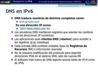 Naveguemos con IPv6 XII Jornadas de Ingeniería de Telecomunicaciones, UCAB 2014
DNS en IPv6
 DNS traduce nombres de dominio completos como:
 ipv6.google.com
En una dirección IP como:
 2607:f8b0:4002:c06::8a
 Los servidores DNS mantienen registros que asocian los nombres
con las direcciones IP numéricas
 Las aplicaciones usan clientes DNS (resolver) para acceder a
los registros (p.ej. nslookup)
 Cada entrada DNS contiene mútiples tipos de Registros de
Recursos (RR) e información asociada
 No se requiere modificación del protocolo para soportar
direcciones IPv6 en el sistema DNS, sólo los nuevos RR
 El software más nuevo de DNS soporta acceso tanto de IPv4 como
de IPv6
 