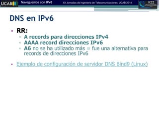 Naveguemos con IPv6 XII Jornadas de Ingeniería de Telecomunicaciones, UCAB 2014
DNS en IPv6
• RR:
▫ A records para direcciones IPv4
▫ AAAA record direcciones IPv6
▫ A6 no se ha utilizado más = fue una alternativa para
records de direcciones IPv6
• Ejemplo de configuración de servidor DNS Bind9 (Linux)
 