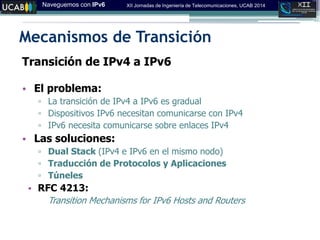 Naveguemos con IPv6 XII Jornadas de Ingeniería de Telecomunicaciones, UCAB 2014
Mecanismos de Transición
Transición de IPv4 a IPv6
• El problema:
▫ La transición de IPv4 a IPv6 es gradual
▫ Dispositivos IPv6 necesitan comunicarse con IPv4
▫ IPv6 necesita comunicarse sobre enlaces IPv4
• Las soluciones:
▫ Dual Stack (IPv4 e IPv6 en el mismo nodo)
▫ Traducción de Protocolos y Aplicaciones
▫ Túneles
• RFC 4213:
Transition Mechanisms for IPv6 Hosts and Routers
 