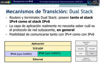 Naveguemos con IPv6 XII Jornadas de Ingeniería de Telecomunicaciones, UCAB 2014
Mecanismos de Transición: Dual Stack
• Routers y terminales Dual Stack: poseen tanto el stack
IPv4 como el stack IPv6
• La capa de aplicación realmente no necesita saber cuál es
el protocolo de red subyacente, en general
• Posibilidad de comunicarse tanto con IPv4 como con IPv6
Ethernet
IPv6 (type 0x86DD)‫‏‬IPv4 (type 0x0800)‫‏‬
TCP,UDP
Aplicación
 