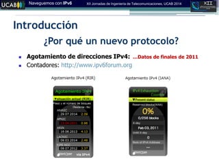 Naveguemos con IPv6 XII Jornadas de Ingeniería de Telecomunicaciones, UCAB 2014
Introducción
¿Por qué un nuevo protocolo?
 Agotamiento de direcciones IPv4:
 Contadores: http://www.ipv6forum.org
…Datos de finales de 2011
 