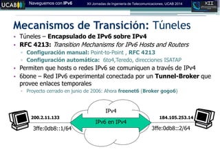 Naveguemos con IPv6 XII Jornadas de Ingeniería de Telecomunicaciones, UCAB 2014
Mecanismos de Transición: Túneles
• Túneles – Encapsulado de IPv6 sobre IPv4
• RFC 4213: Transition Mechanisms for IPv6 Hosts and Routers
▫ Configuración manual: Point-to-Point , RFC 4213
▫ Configuración automática: 6to4,Teredo, direcciones ISATAP
• Permiten que hosts o redes IPv6 se comuniquen a través de IPv4
• 6bone – Red IPv6 experimental conectada por un Tunnel-Broker que
provee enlaces temporales
▫ Proyecto cerrado en junio de 2006: Ahora freenet6 (Broker gogo6)
3ffe:0db8::1/64 3ffe:0db8::2/64
200.2.11.133 184.105.253.14
IPv6 en IPv4
IPv4
 