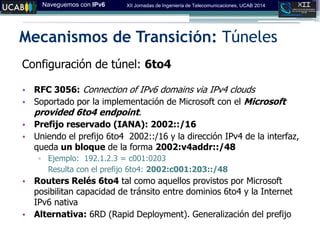 Naveguemos con IPv6 XII Jornadas de Ingeniería de Telecomunicaciones, UCAB 2014
Mecanismos de Transición: Túneles
Configuración de túnel: 6to4
• RFC 3056: Connection of IPv6 domains via IPv4 clouds‫‏‬
• Soportado por la implementación de Microsoft con el Microsoft
provided 6to4 endpoint.
• Prefijo reservado (IANA): 2002::/16
• Uniendo el prefijo 6to4 2002::/16 y la dirección IPv4 de la interfaz,
queda un bloque de la forma 2002:v4addr::/48
▫ Ejemplo: 192.1.2.3 = c001:0203
Resulta con el prefijo 6to4: 2002:c001:203::/48
• Routers Relés 6to4 tal como aquellos provistos por Microsoft
posibilitan capacidad de tránsito entre dominios 6to4 y la Internet
IPv6 nativa
• Alternativa: 6RD (Rapid Deployment). Generalización del prefijo
 