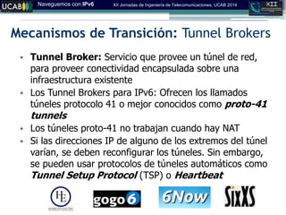 Naveguemos con IPv6 XII Jornadas de Ingeniería de Telecomunicaciones, UCAB 2014
Mecanismos de Transición: Tunnel Brokers
• Tunnel Broker: Servicio que provee un túnel de red,
para proveer conectividad encapsulada sobre una
infraestructura existente
• Los Tunnel Brokers para IPv6: Ofrecen los llamados
túneles protocolo 41 o mejor conocidos como proto-41
tunnels
• Los túneles proto-41 no trabajan cuando hay NAT
• Si las direcciones IP de alguno de los extremos del túnel
varían, se deben reconfigurar los túneles. Sin embargo,
se pueden usar protocolos de túneles automáticos como
Tunnel Setup Protocol (TSP) o Heartbeat
 
