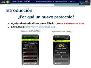 Naveguemos con IPv6 XII Jornadas de Ingeniería de Telecomunicaciones, UCAB 2014
Introducción
¿Por qué un nuevo protocolo?
 Agotamiento de direcciones IPv4:
 Contadores: http://www.ipv6forum.org
…Datos al 08 de mayo 2014
 