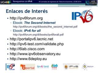 Naveguemos con IPv6 XII Jornadas de Ingeniería de Telecomunicaciones, UCAB 2014
Enlaces de Interés
• http://ipv6forum.org
▫ Ebook: The Second Internet
http://ipv6forum.org/dl/books/the_second_internet.pdf
▫ Ebook: IPv6 for all
http://ipv6forum.org/dl/books/ipv6forall.pdf
• http://portalipv6.lacnic.net
• http://ipv6-test.com/validate.php
• http://6lab.cisco.com
• http://www.ipv6observatory.eu
• http://www.6deploy.eu
 