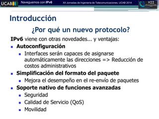 Naveguemos con IPv6 XII Jornadas de Ingeniería de Telecomunicaciones, UCAB 2014
Introducción
¿Por qué un nuevo protocolo?
IPv6 viene con otras novedades... y ventajas:
 Autoconfiguración
 Interfaces serán capaces de asignarse
automáticamente las direcciones => Reducción de
costos administrativos
 Simplificación del formato del paquete
 Mejora el desempeño en el re-envío de paquetes
 Soporte nativo de funciones avanzadas
 Seguridad
 Calidad de Servicio (QoS)
 Movilidad
 