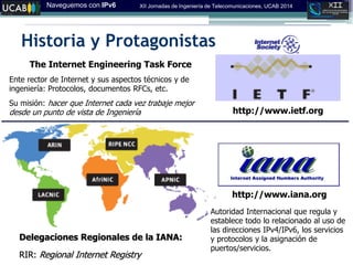 Naveguemos con IPv6 XII Jornadas de Ingeniería de Telecomunicaciones, UCAB 2014
Historia y Protagonistas
http://www.iana.org
Autoridad Internacional que regula y
establece todo lo relacionado al uso de
las direcciones IPv4/IPv6, los servicios
y protocolos y la asignación de
puertos/servicios.
Delegaciones Regionales de la IANA:
RIR: Regional Internet Registry‫‏‬
http://www.ietf.org
The Internet Engineering Task Force
Ente rector de Internet y sus aspectos técnicos y de
ingeniería: Protocolos, documentos RFCs, etc.
Su misión: hacer que Internet cada vez trabaje mejor
desde un punto de vista de Ingeniería
 