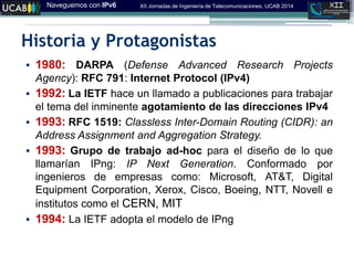 Naveguemos con IPv6 XII Jornadas de Ingeniería de Telecomunicaciones, UCAB 2014
Historia y Protagonistas
• 1980: DARPA (Defense Advanced Research Projects
Agency): RFC 791: Internet Protocol (IPv4)
• 1992: La IETF hace un llamado a publicaciones para trabajar
el tema del inminente agotamiento de las direcciones IPv4
• 1993: RFC 1519: Classless Inter-Domain Routing (CIDR): an
Address Assignment and Aggregation Strategy.
• 1993: Grupo de trabajo ad-hoc para el diseño de lo que
llamarían IPng: IP Next Generation. Conformado por
ingenieros de empresas como: Microsoft, AT&T, Digital
Equipment Corporation, Xerox, Cisco, Boeing, NTT, Novell e
institutos como el CERN, MIT
• 1994: La IETF adopta el modelo de IPng
 