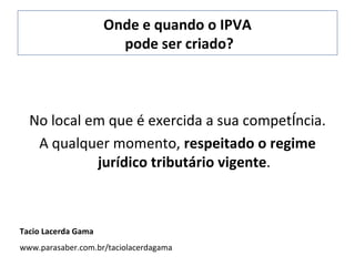 Onde e quando o IPVA  pode ser criado? No local em que é exercida a sua competência. A qualquer momento,  respeitado o regime jurídico tributário vigente . Tacio Lacerda Gama www.parasaber.com.br/taciolacerdagama 